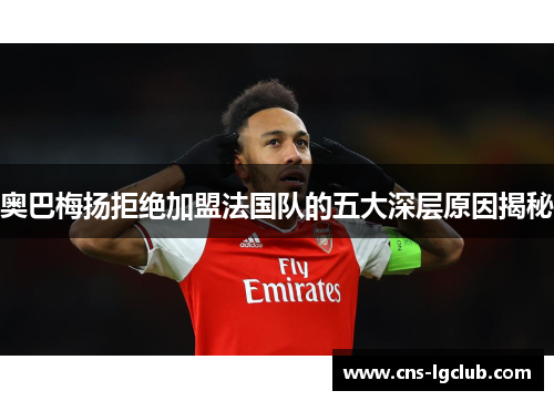 奥巴梅扬拒绝加盟法国队的五大深层原因揭秘