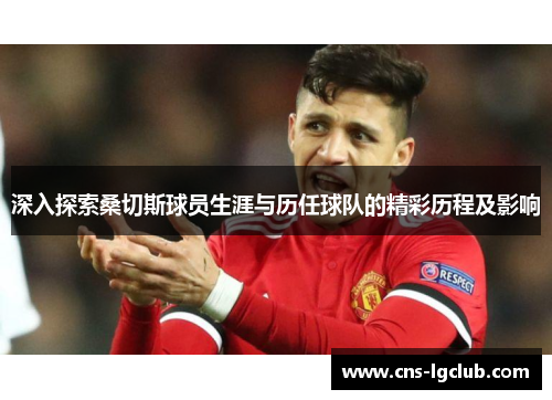 深入探索桑切斯球员生涯与历任球队的精彩历程及影响
