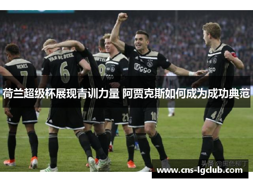 荷兰超级杯展现青训力量 阿贾克斯如何成为成功典范 荷兰超级杯展现青训力量 阿贾克斯如何成为成功典范