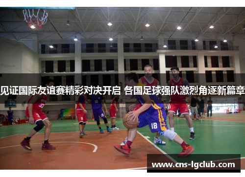 见证国际友谊赛精彩对决开启 各国足球强队激烈角逐新篇章