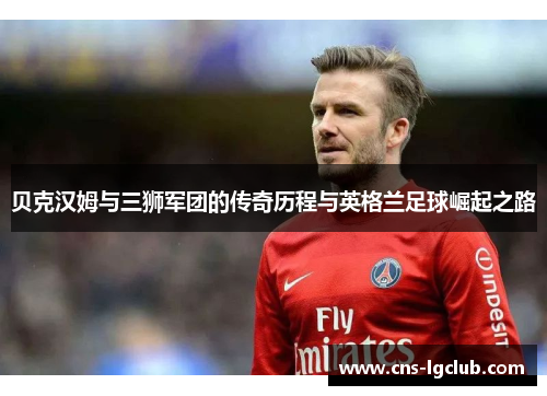 贝克汉姆与三狮军团的传奇历程与英格兰足球崛起之路