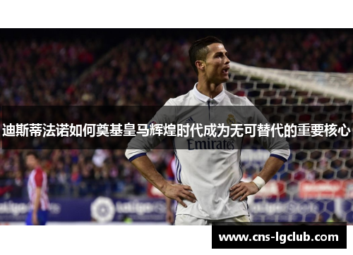 迪斯蒂法诺如何奠基皇马辉煌时代成为无可替代的重要核心