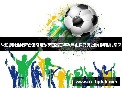 从起源到全球舞台国际足球友谊赛百年发展史探究历史脉络与时代意义