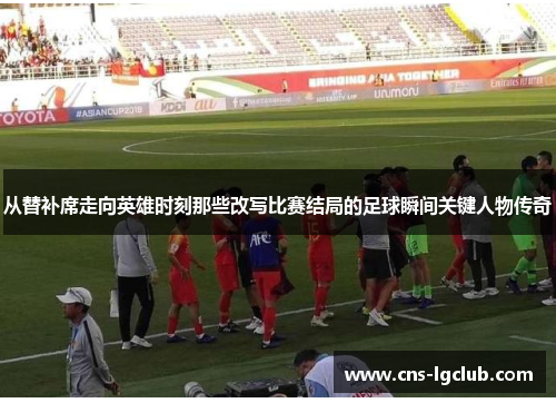 从替补席走向英雄时刻那些改写比赛结局的足球瞬间关键人物传奇