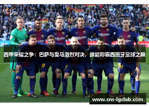 西甲荣耀之争:巴萨与皇马激烈对决,谁能称霸西班牙足球之巅 西甲荣耀之争:巴萨与皇马激烈对决,谁能称霸西班牙足球之巅