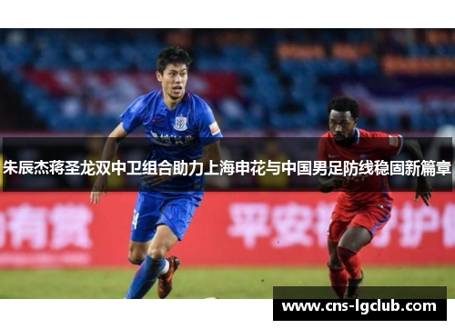 朱辰杰蒋圣龙双中卫组合助力上海申花与中国男足防线稳固新篇章 朱辰杰蒋圣龙双中卫组合助力上海申花与中国男足防线稳固新篇章