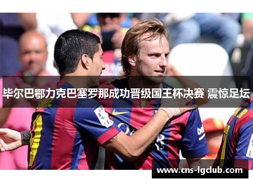 毕尔巴鄂力克巴塞罗那成功晋级国王杯决赛 震惊足坛 毕尔巴鄂力克巴塞罗那成功晋级国王杯决赛 震惊足坛