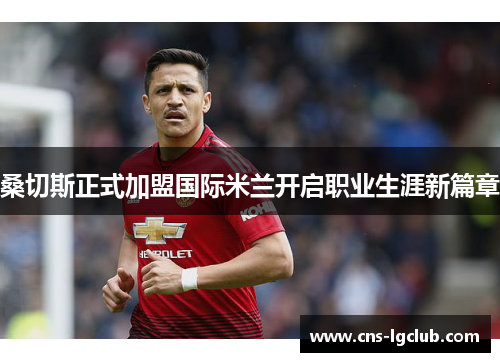 桑切斯正式加盟国际米兰开启职业生涯新篇章 桑切斯正式加盟国际米兰开启职业生涯新篇章