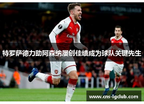 特罗萨德力助阿森纳屡创佳绩成为球队关键先生 特罗萨德力助阿森纳屡创佳绩成为球队关键先生