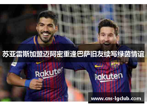 苏亚雷斯加盟迈阿密重逢巴萨旧友续写绿茵情谊 苏亚雷斯加盟迈阿密重逢巴萨旧友续写绿茵情谊