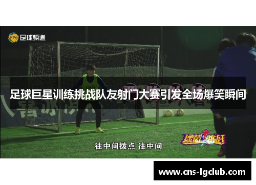 足球巨星训练挑战队友射门大赛引发全场爆笑瞬间