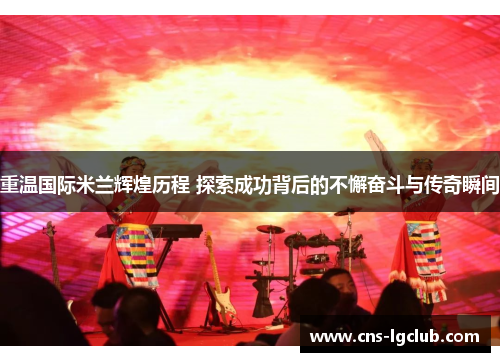 重温国际米兰辉煌历程 探索成功背后的不懈奋斗与传奇瞬间