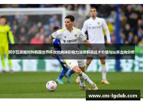 阿尔瓦雷斯对阵韩国世界杯攻防两端影响力深度解读战术价值与比赛走向分析