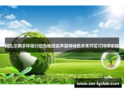 阿扎尔携手环保行动为地球发声倡导绿色未来共筑可持续家园
