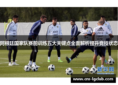 阿根廷国家队赛前训练五大关键点全面解析提升竞技状态