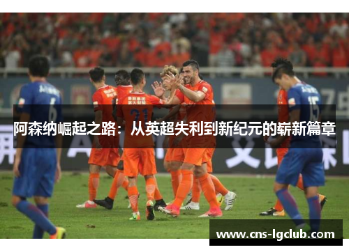 阿森纳崛起之路：从英超失利到新纪元的崭新篇章