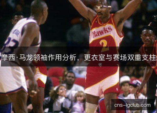 摩西·马龙领袖作用分析，更衣室与赛场双重支柱